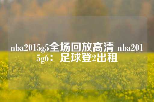 nba2015g5全场回放高清 nba2015g6：足球登2出租