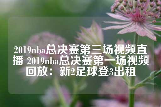 2019nba总决赛第三场视频直播 2019nba总决赛第一场视频回放：新2足球登3出租