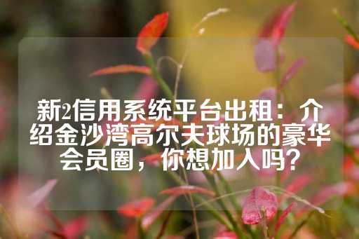 新2信用系统平台出租：介绍金沙湾高尔夫球场的豪华会员圈，你想加入吗？-第1张图片-皇冠信用盘出租