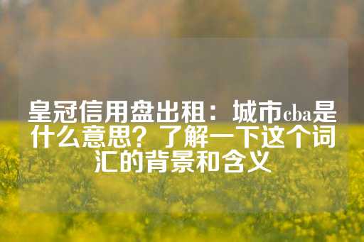 皇冠信用盘出租：城市cba是什么意思？了解一下这个词汇的背景和含义-第1张图片-皇冠信用盘出租