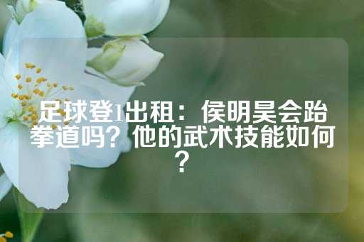 足球登1出租：侯明昊会跆拳道吗？他的武术技能如何？