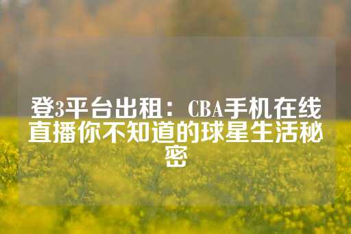 登3平台出租：CBA手机在线直播你不知道的球星生活秘密-第1张图片-皇冠信用盘出租