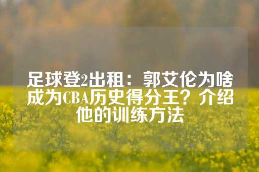 足球登2出租：郭艾伦为啥成为CBA历史得分王？介绍他的训练方法