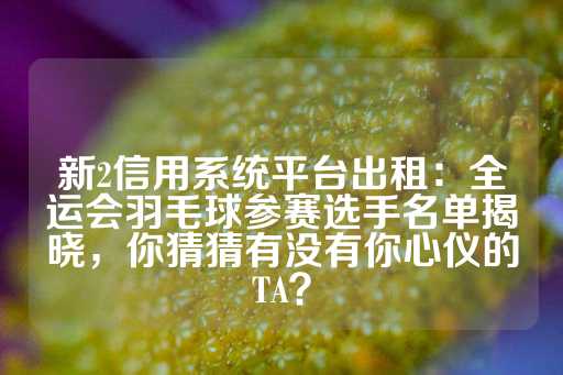 新2信用系统平台出租：全运会羽毛球参赛选手名单揭晓，你猜猜有没有你心仪的TA？-第1张图片-皇冠信用盘出租