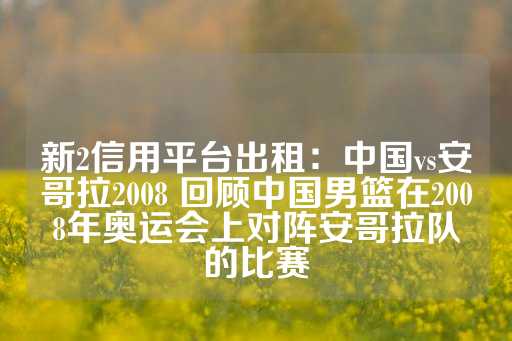 新2信用平台出租：中国vs安哥拉2008 回顾中国男篮在2008年奥运会上对阵安哥拉队的比赛-第1张图片-皇冠信用盘出租