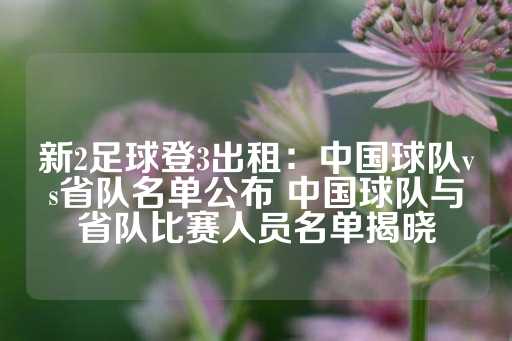 新2足球登3出租：中国球队vs省队名单公布 中国球队与省队比赛人员名单揭晓