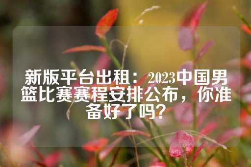 新版平台出租：2023中国男篮比赛赛程安排公布，你准备好了吗？-第1张图片-皇冠信用盘出租