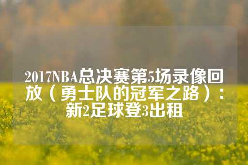 2017NBA总决赛第5场录像回放（勇士队的冠军之路）：新2足球登3出租-第1张图片-皇冠信用盘出租