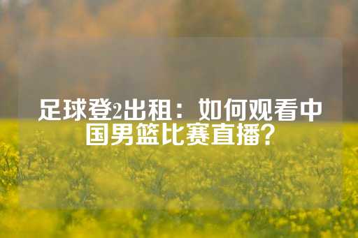 足球登2出租：如何观看中国男篮比赛直播？-第1张图片-皇冠信用盘出租