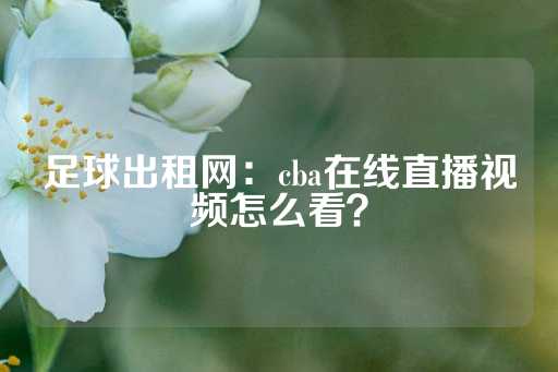 足球出租网：cba在线直播视频怎么看？