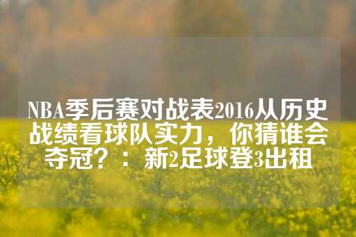 NBA季后赛对战表2016从历史战绩看球队实力，你猜谁会夺冠？：新2足球登3出租