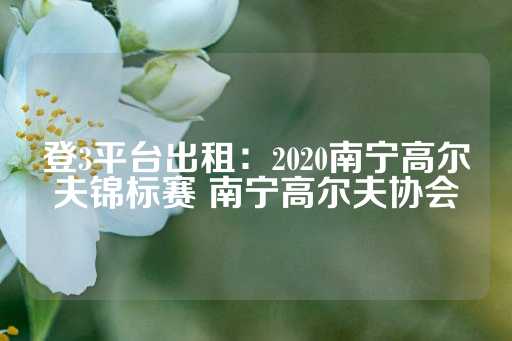 登3平台出租：2020南宁高尔夫锦标赛 南宁高尔夫协会-第1张图片-皇冠信用盘出租