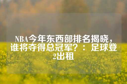 NBA今年东西部排名揭晓，谁将夺得总冠军？：足球登2出租-第1张图片-皇冠信用盘出租