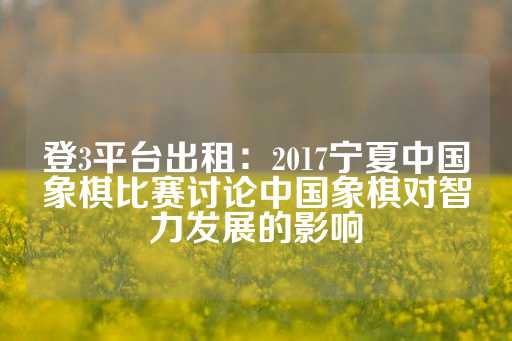 登3平台出租：2017宁夏中国象棋比赛讨论中国象棋对智力发展的影响-第1张图片-皇冠信用盘出租