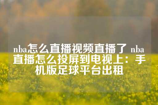 nba怎么直播视频直播了 nba直播怎么投屏到电视上：手机版足球平台出租-第1张图片-皇冠信用盘出租