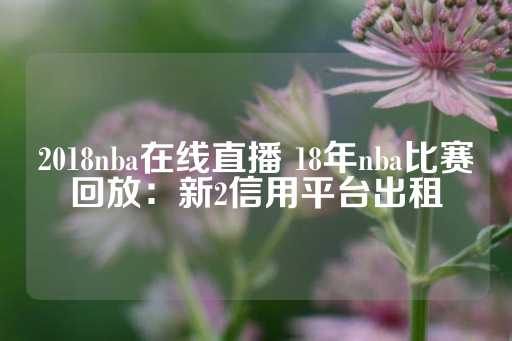 2018nba在线直播 18年nba比赛回放：新2信用平台出租-第1张图片-皇冠信用盘出租