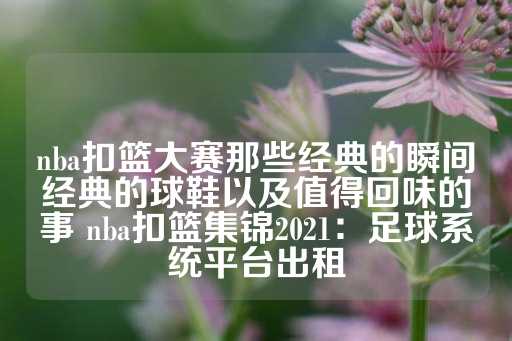 nba扣篮大赛那些经典的瞬间经典的球鞋以及值得回味的事 nba扣篮集锦2021：足球系统平台出租