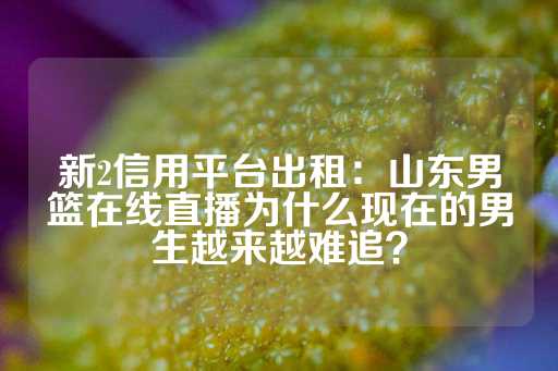 新2信用平台出租：山东男篮在线直播为什么现在的男生越来越难追？-第1张图片-皇冠信用盘出租