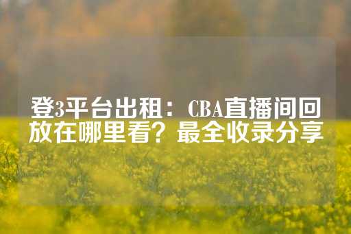 登3平台出租：CBA直播间回放在哪里看？最全收录分享