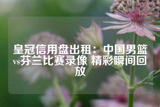 皇冠信用盘出租：中国男篮vs芬兰比赛录像 精彩瞬间回放