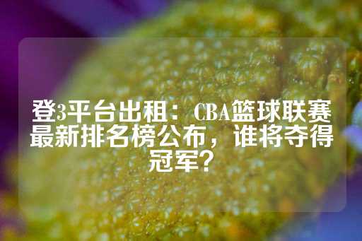 登3平台出租：CBA篮球联赛最新排名榜公布，谁将夺得冠军？