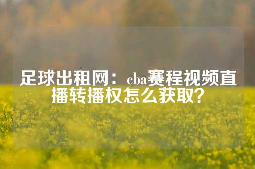 足球出租网：cba赛程视频直播转播权怎么获取？-第1张图片-皇冠信用盘出租