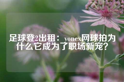 足球登2出租：yonex网球拍为什么它成为了职场新宠？-第1张图片-皇冠信用盘出租