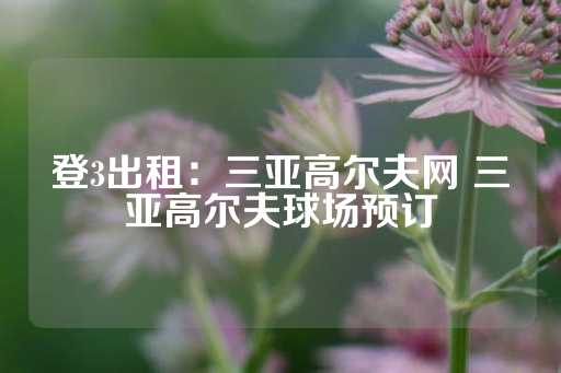 登3出租：三亚高尔夫网 三亚高尔夫球场预订