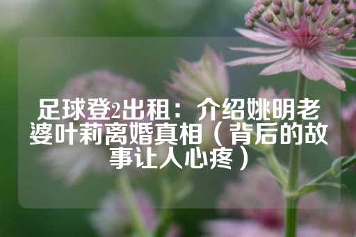 足球登2出租：介绍姚明老婆叶莉离婚真相（背后的故事让人心疼）-第1张图片-皇冠信用盘出租