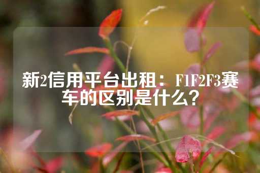 新2信用平台出租：F1F2F3赛车的区别是什么？