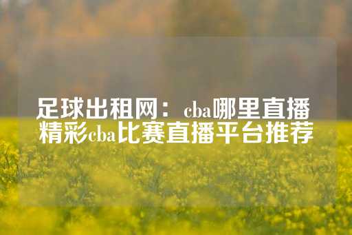 足球出租网：cba哪里直播 精彩cba比赛直播平台推荐