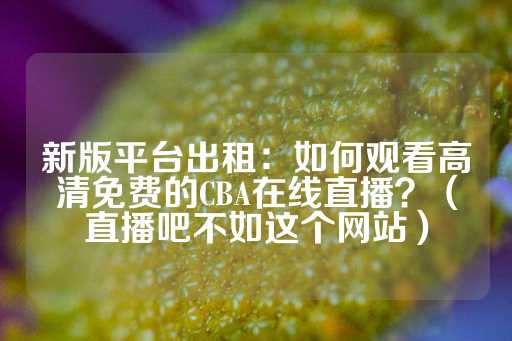 新版平台出租：如何观看高清免费的CBA在线直播？（直播吧不如这个网站）