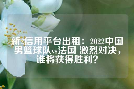 新2信用平台出租：2022中国男篮球队vs法国 激烈对决，谁将获得胜利？