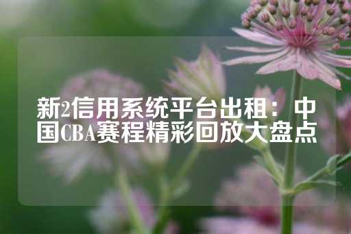 新2信用系统平台出租：中国CBA赛程精彩回放大盘点-第1张图片-皇冠信用盘出租