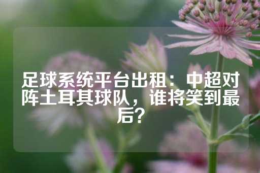 足球系统平台出租：中超对阵土耳其球队，谁将笑到最后？