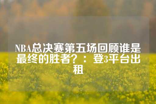 NBA总决赛第五场回顾谁是最终的胜者？：登3平台出租-第1张图片-皇冠信用盘出租