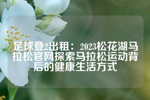 足球登2出租：2023松花湖马拉松官网探索马拉松运动背后的健康生活方式