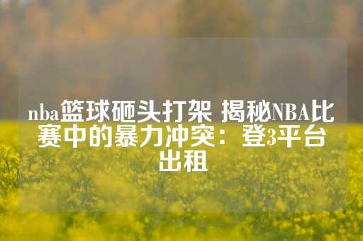 nba篮球砸头打架 揭秘NBA比赛中的暴力冲突：登3平台出租-第1张图片-皇冠信用盘出租