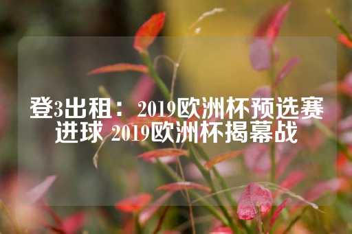 登3出租：2019欧洲杯预选赛进球 2019欧洲杯揭幕战-第1张图片-皇冠信用盘出租