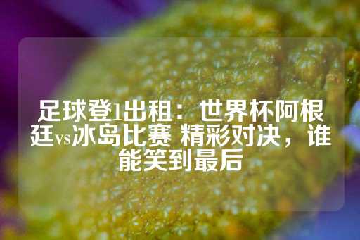 足球登1出租：世界杯阿根廷vs冰岛比赛 精彩对决，谁能笑到最后