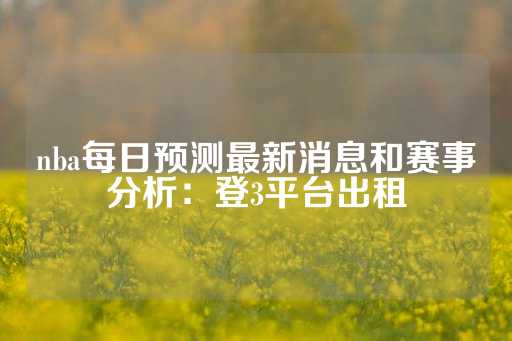 nba每日预测最新消息和赛事分析：登3平台出租-第1张图片-皇冠信用盘出租