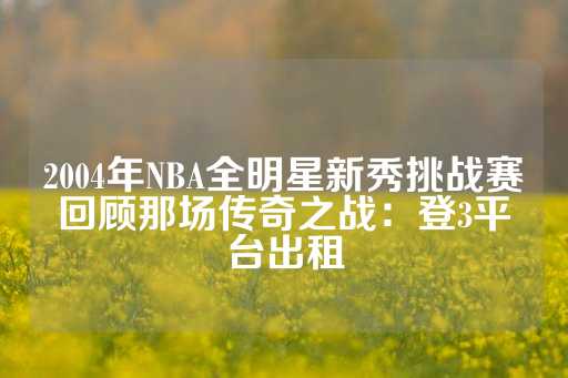 2004年NBA全明星新秀挑战赛回顾那场传奇之战：登3平台出租-第1张图片-皇冠信用盘出租