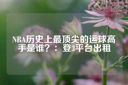 NBA历史上最顶尖的运球高手是谁？：登3平台出租-第1张图片-皇冠信用盘出租