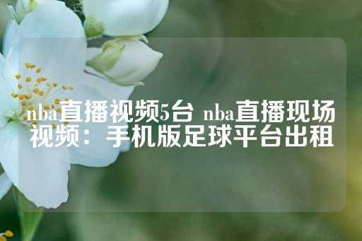 nba直播视频5台 nba直播现场视频：手机版足球平台出租-第1张图片-皇冠信用盘出租