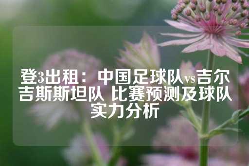 登3出租：中国足球队vs吉尔吉斯斯坦队 比赛预测及球队实力分析-第1张图片-皇冠信用盘出租