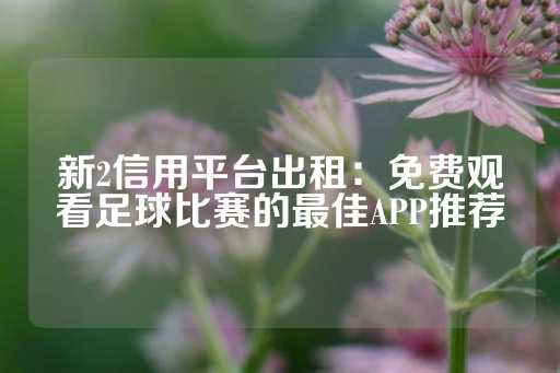 新2信用平台出租：免费观看足球比赛的最佳APP推荐