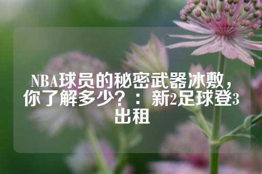 NBA球员的秘密武器冰敷，你了解多少？：新2足球登3出租-第1张图片-皇冠信用盘出租