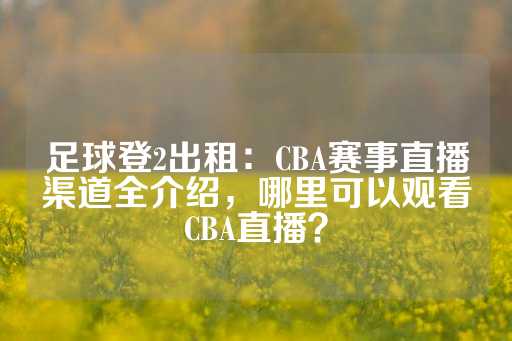 足球登2出租：CBA赛事直播渠道全介绍，哪里可以观看CBA直播？