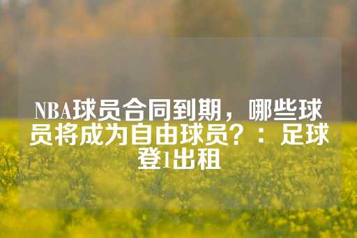 NBA球员合同到期，哪些球员将成为自由球员？：足球登1出租-第1张图片-皇冠信用盘出租