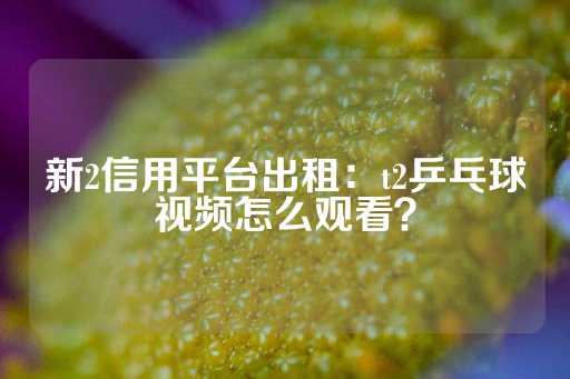 新2信用平台出租：t2乒乓球视频怎么观看？-第1张图片-皇冠信用盘出租